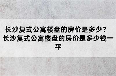 长沙复式公寓楼盘的房价是多少？ 长沙复式公寓楼盘的房价是多少钱一平